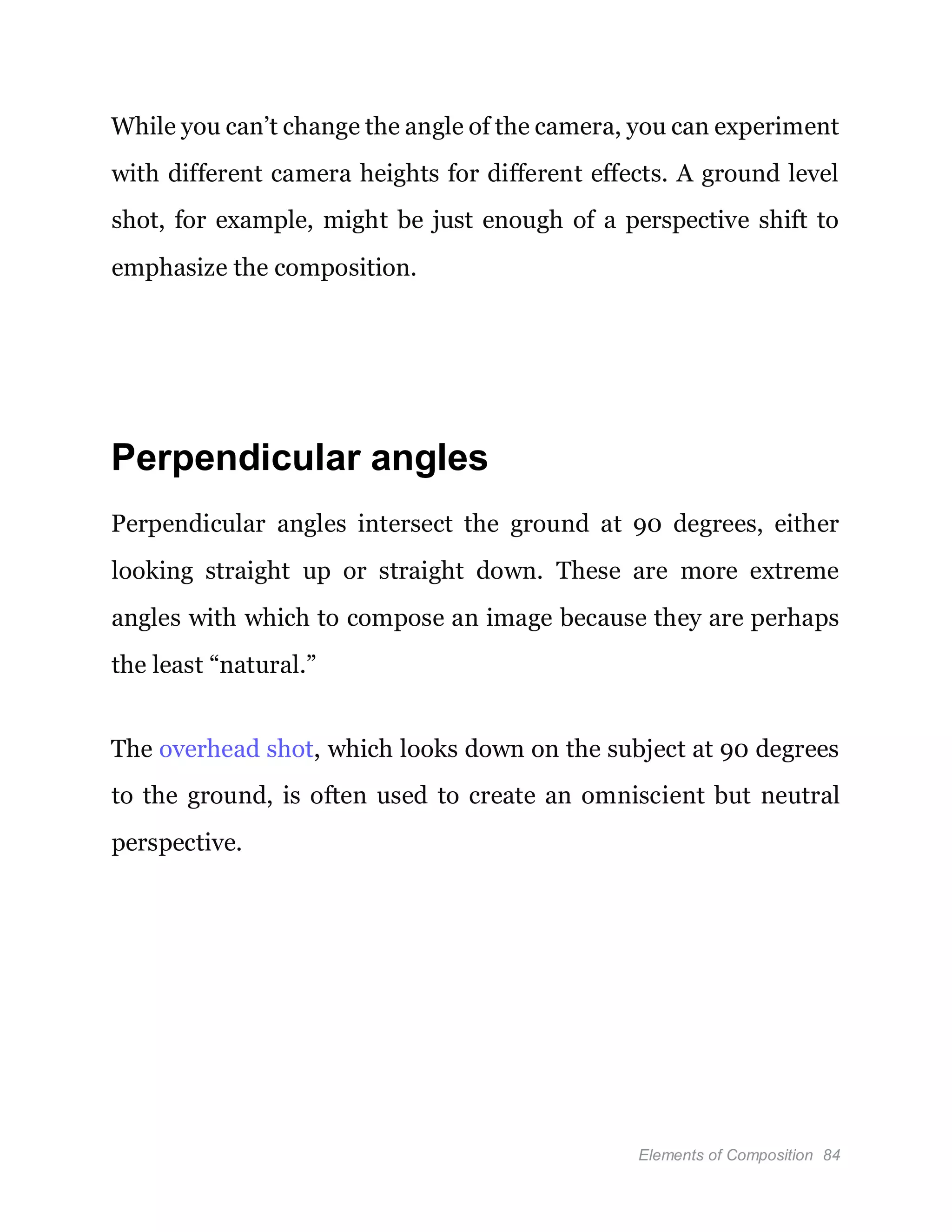 Elements of Composition 84
While you can’t change the angle of the camera, you can experiment
with different camera heights for different effects. A ground level
shot, for example, might be just enough of a perspective shift to
emphasize the composition.
Perpendicular angles
Perpendicular angles intersect the ground at 90 degrees, either
looking straight up or straight down. These are more extreme
angles with which to compose an image because they are perhaps
the least “natural.”
The overhead shot, which looks down on the subject at 90 degrees
to the ground, is often used to create an omniscient but neutral
perspective.
 
