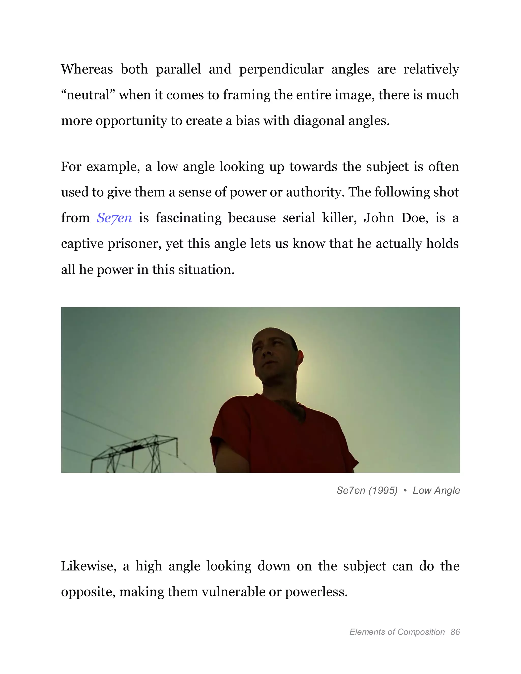 Elements of Composition 86
Whereas both parallel and perpendicular angles are relatively
“neutral” when it comes to framing the entire image, there is much
more opportunity to create a bias with diagonal angles.
For example, a low angle looking up towards the subject is often
used to give them a sense of power or authority. The following shot
from Se7en is fascinating because serial killer, John Doe, is a
captive prisoner, yet this angle lets us know that he actually holds
all he power in this situation.
Se7en (1995) • Low Angle
Likewise, a high angle looking down on the subject can do the
opposite, making them vulnerable or powerless.
 