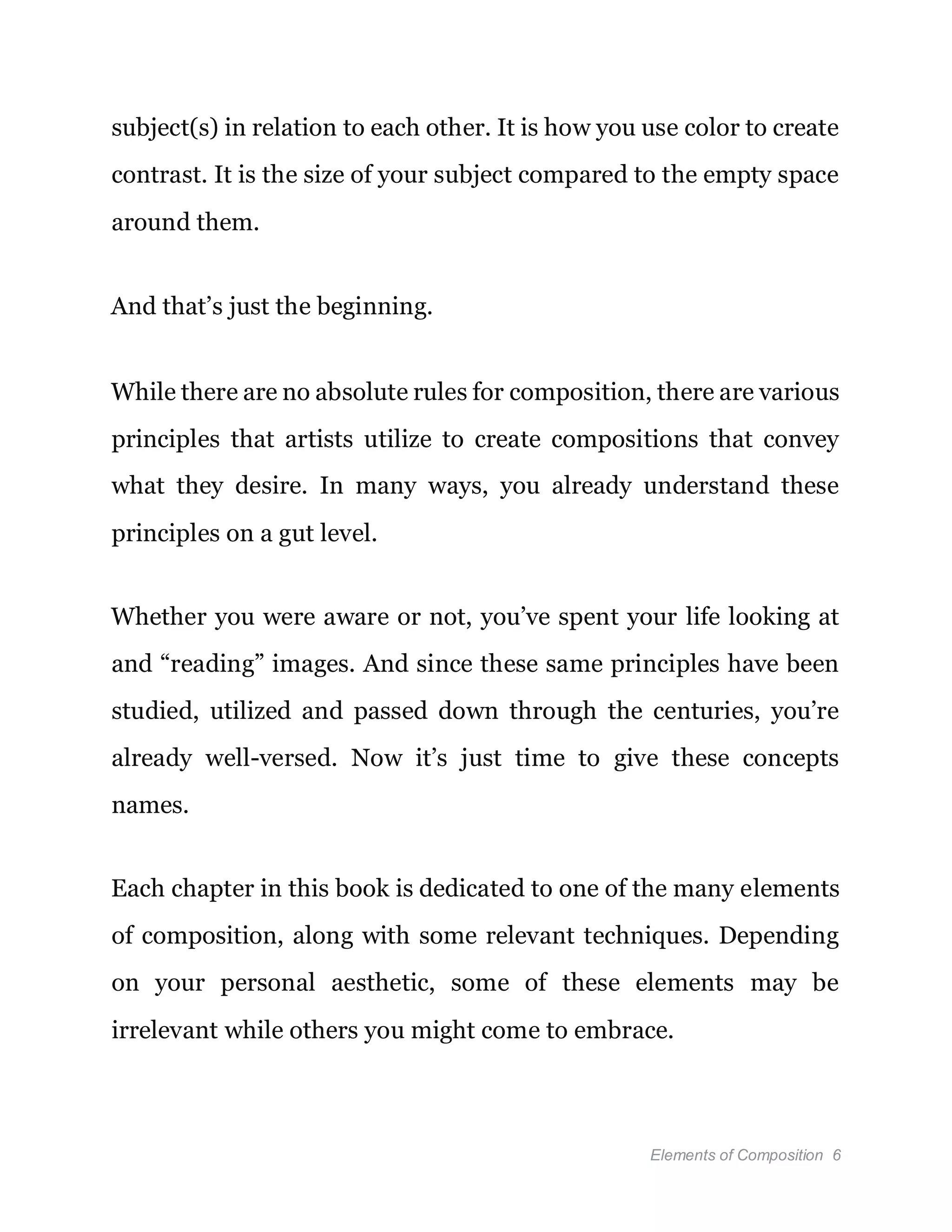 Elements of Composition 6
subject(s) in relation to each other. It is how you use color to create
contrast. It is the size of your subject compared to the empty space
around them.
And that’s just the beginning.
While there are no absolute rules for composition, there are various
principles that artists utilize to create compositions that convey
what they desire. In many ways, you already understand these
principles on a gut level.
Whether you were aware or not, you’ve spent your life looking at
and “reading” images. And since these same principles have been
studied, utilized and passed down through the centuries, you’re
already well-versed. Now it’s just time to give these concepts
names.
Each chapter in this book is dedicated to one of the many elements
of composition, along with some relevant techniques. Depending
on your personal aesthetic, some of these elements may be
irrelevant while others you might come to embrace.
 