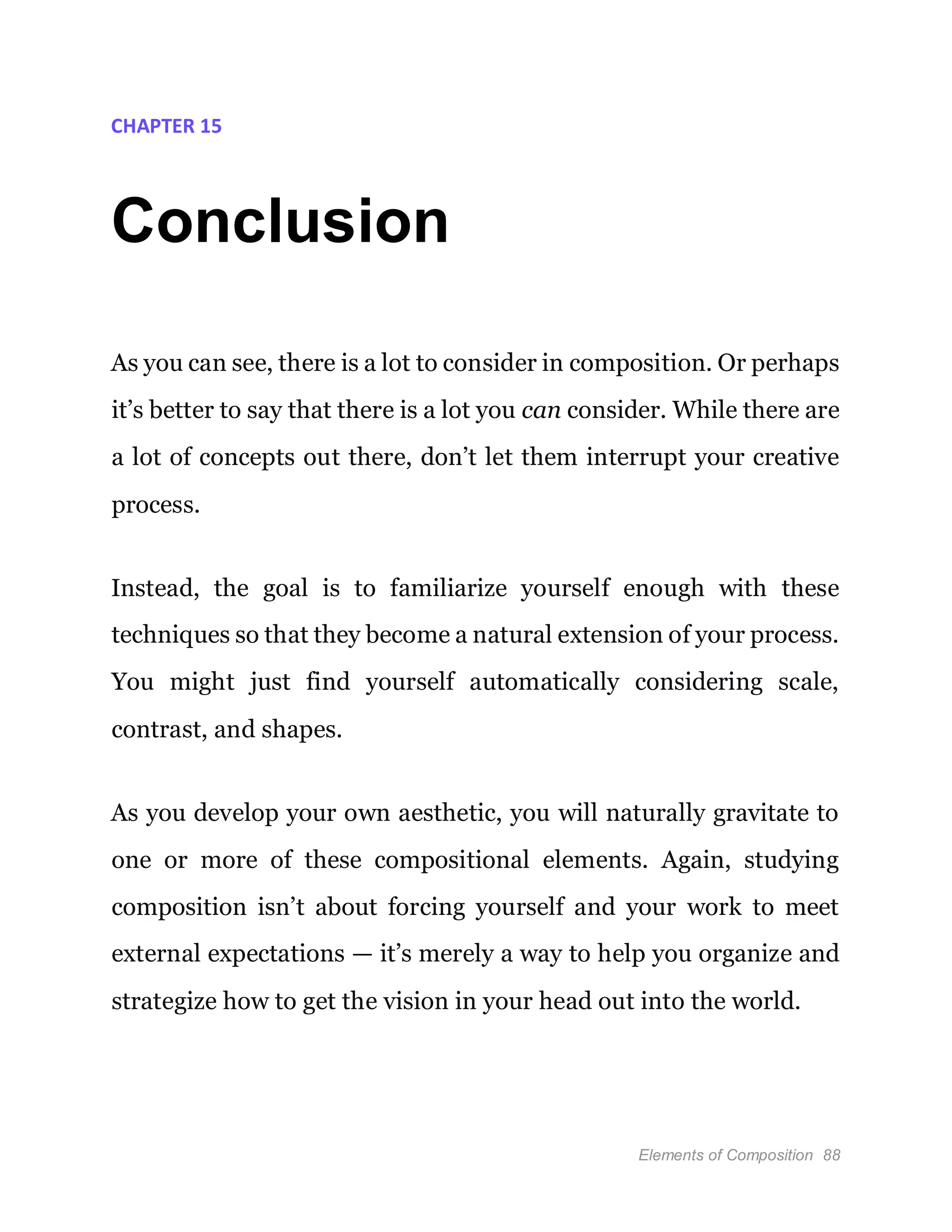 Elements of Composition 88
CHAPTER 15
Conclusion
As you can see, there is a lot to consider in composition. Or perhaps
it’s better to say that there is a lot you can consider. While there are
a lot of concepts out there, don’t let them interrupt your creative
process.
Instead, the goal is to familiarize yourself enough with these
techniques so that they become a natural extension of your process.
You might just find yourself automatically considering scale,
contrast, and shapes.
As you develop your own aesthetic, you will naturally gravitate to
one or more of these compositional elements. Again, studying
composition isn’t about forcing yourself and your work to meet
external expectations — it’s merely a way to help you organize and
strategize how to get the vision in your head out into the world.
 