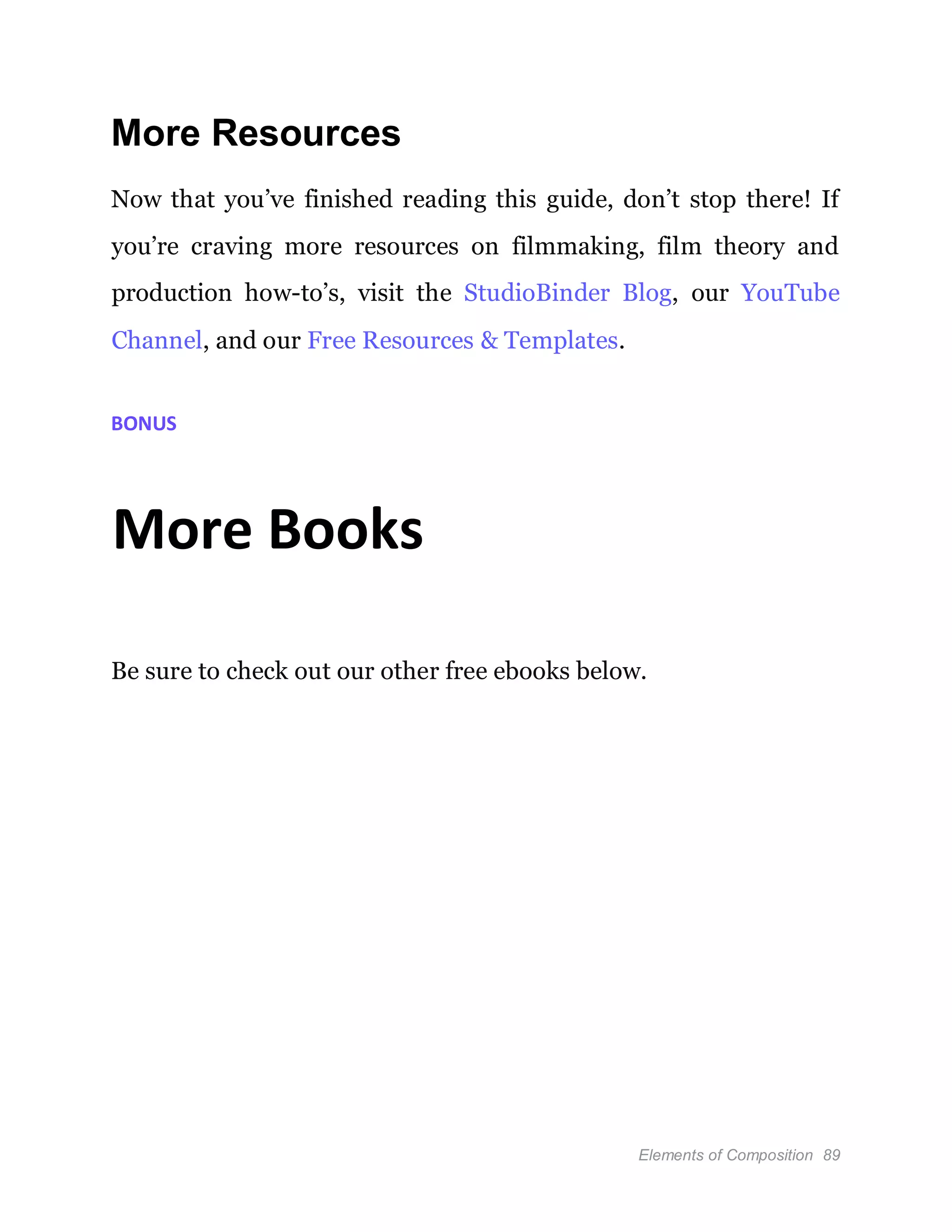 Elements of Composition 89
More Resources
Now that you’ve finished reading this guide, don’t stop there! If
you’re craving more resources on filmmaking, film theory and
production how-to’s, visit the StudioBinder Blog, our YouTube
Channel, and our Free Resources & Templates.
BONUS
More Books
Be sure to check out our other free ebooks below.
 