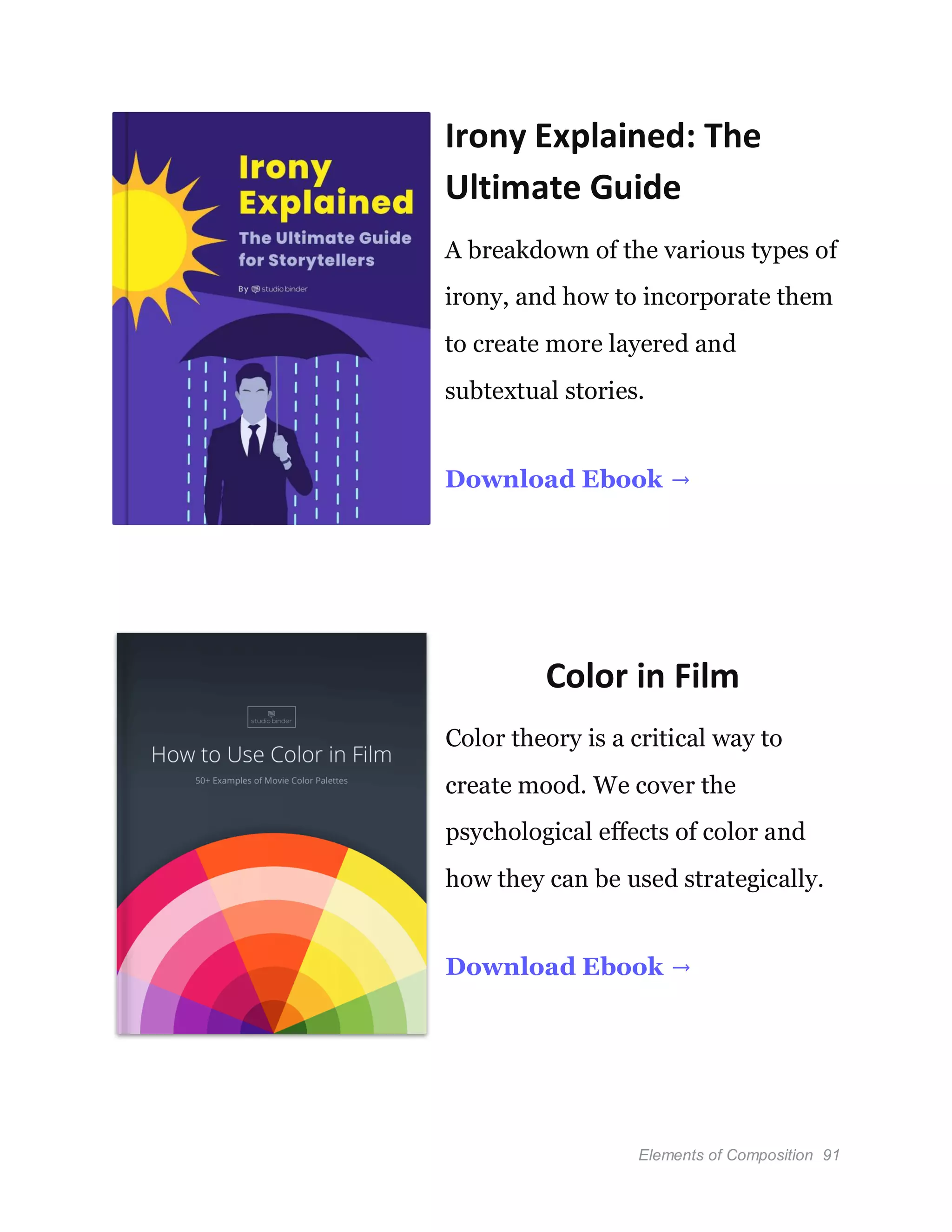 Elements of Composition 91
Irony Explained: The
Ultimate Guide
A breakdown of the various types of
irony, and how to incorporate them
to create more layered and
subtextual stories.
Download Ebook →
Color in Film
Color theory is a critical way to
create mood. We cover the
psychological effects of color and
how they can be used strategically.
Download Ebook →
 