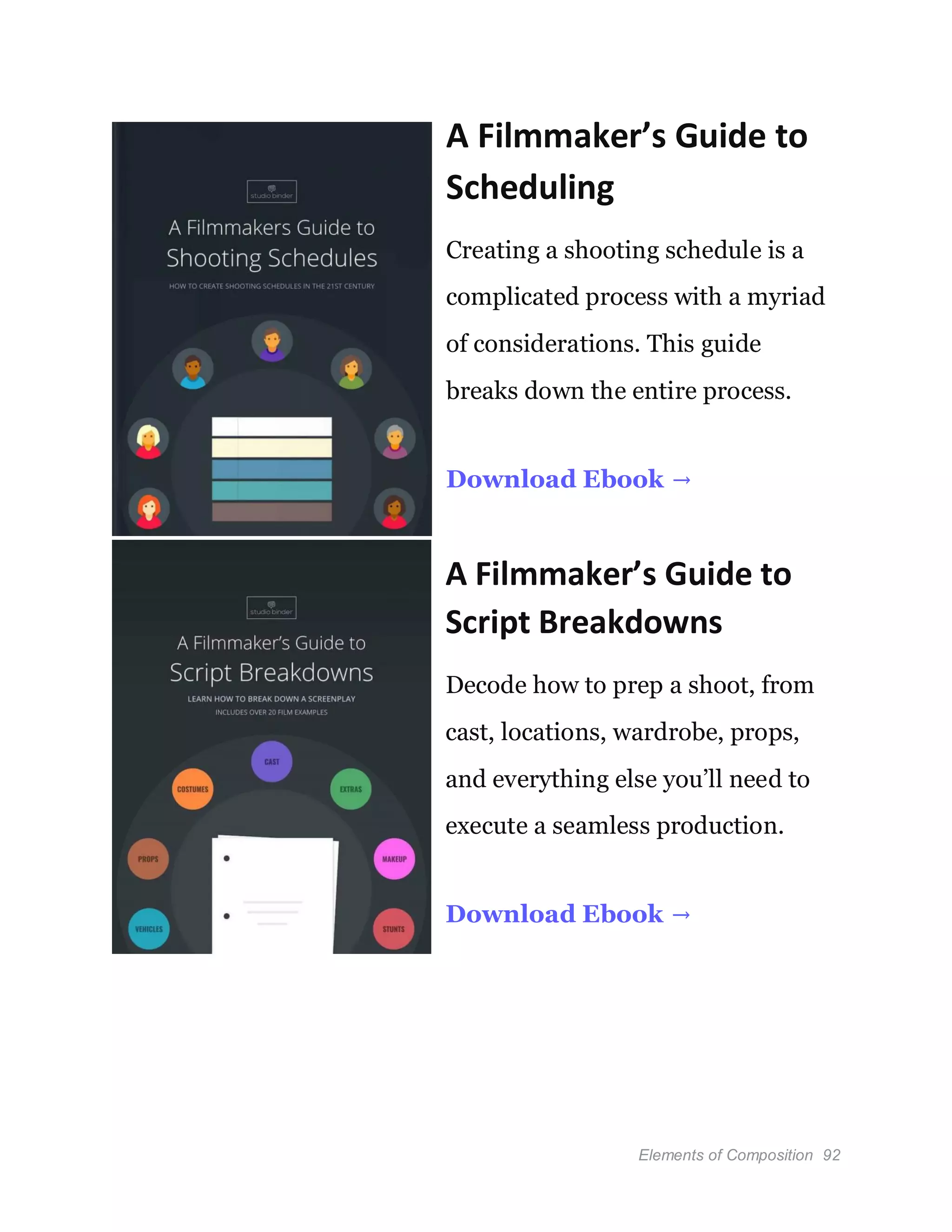 Elements of Composition 92
A Filmmaker’s Guide to
Scheduling
Creating a shooting schedule is a
complicated process with a myriad
of considerations. This guide
breaks down the entire process.
Download Ebook →
A Filmmaker’s Guide to
Script Breakdowns
Decode how to prep a shoot, from
cast, locations, wardrobe, props,
and everything else you’ll need to
execute a seamless production.
Download Ebook →
 