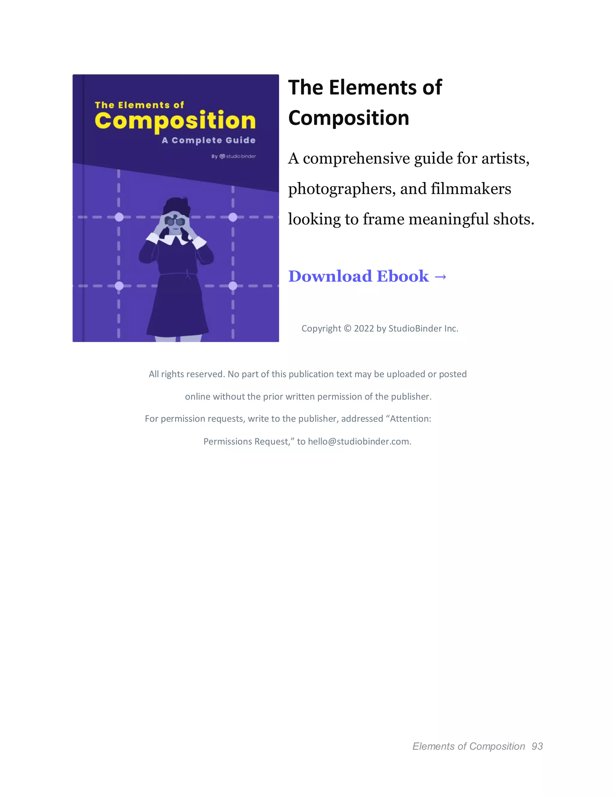 Elements of Composition 93
The Elements of
Composition
A comprehensive guide for artists,
photographers, and filmmakers
looking to frame meaningful shots.
Download Ebook →
Copyright © 2022 by StudioBinder Inc.
All rights reserved. No part of this publication text may be uploaded or posted
online without the prior written permission of the publisher.
For permission requests, write to the publisher, addressed “Attention:
Permissions Request,” to hello@studiobinder.com.
 