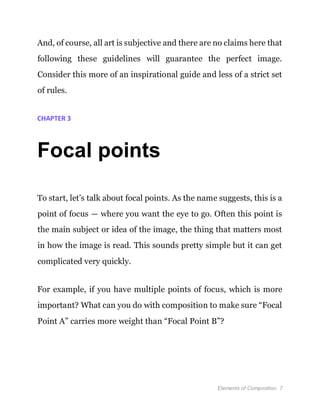Elements of Composition 7
And, of course, all art is subjective and there are no claims here that
following these guidelines will guarantee the perfect image.
Consider this more of an inspirational guide and less of a strict set
of rules.
CHAPTER 3
Focal points
To start, let’s talk about focal points. As the name suggests, this is a
point of focus — where you want the eye to go. Often this point is
the main subject or idea of the image, the thing that matters most
in how the image is read. This sounds pretty simple but it can get
complicated very quickly.
For example, if you have multiple points of focus, which is more
important? What can you do with composition to make sure “Focal
Point A” carries more weight than “Focal Point B”?
 