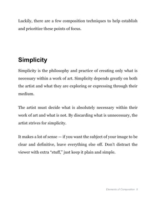 Elements of Composition 8
Luckily, there are a few composition techniques to help establish
and prioritize these points of focus.
Simplicity
Simplicity is the philosophy and practice of creating only what is
necessary within a work of art. Simplicity depends greatly on both
the artist and what they are exploring or expressing through their
medium.
The artist must decide what is absolutely necessary within their
work of art and what is not. By discarding what is unnecessary, the
artist strives for simplicity.
It makes a lot of sense — if you want the subject of your image to be
clear and definitive, leave everything else off. Don’t distract the
viewer with extra “stuff,” just keep it plain and simple.
 