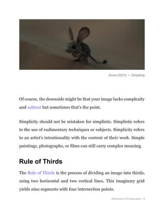 Elements of Composition 9
Dune (2021) • Simplicity
Of course, the downside might be that your image lacks complexity
and subtext but sometimes that’s the point.
Simplicity should not be mistaken for simplistic. Simplistic refers
to the use of rudimentary techniques or subjects. Simplicity refers
to an artist's intentionality with the content of their work. Simple
paintings, photographs, or films can still carry complex meaning.
Rule of Thirds
The Rule of Thirds is the process of dividing an image into thirds,
using two horizontal and two vertical lines. This imaginary grid
yields nine segments with four intersection points.
 