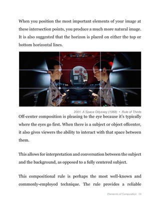 Elements of Composition 10
When you position the most important elements of your image at
these intersection points, you produce a much more natural image.
It is also suggested that the horizon is placed on either the top or
bottom horizontal lines.
2001: A Space Odyssey (1968) • Rule of Thirds
Off-center composition is pleasing to the eye because it’s typically
where the eyes go first. When there is a subject or object offcenter,
it also gives viewers the ability to interact with that space between
them.
This allows for interpretation and conversation between the subject
and the background, as opposed to a fully centered subject.
This compositional rule is perhaps the most well-known and
commonly-employed technique. The rule provides a reliable
 