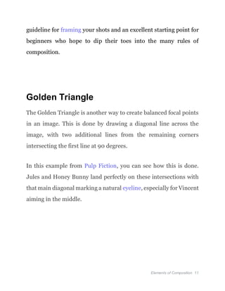 Elements of Composition 11
guideline for framing your shots and an excellent starting point for
beginners who hope to dip their toes into the many rules of
composition.
Golden Triangle
The Golden Triangle is another way to create balanced focal points
in an image. This is done by drawing a diagonal line across the
image, with two additional lines from the remaining corners
intersecting the first line at 90 degrees.
In this example from Pulp Fiction, you can see how this is done.
Jules and Honey Bunny land perfectly on these intersections with
that main diagonal marking a natural eyeline, especially for Vincent
aiming in the middle.
 