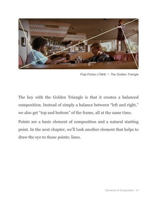 Elements of Composition 12
Pulp Fiction (1994) • The Golden Triangle
The key with the Golden Triangle is that it creates a balanced
composition. Instead of simply a balance between “left and right,”
we also get “top and bottom” of the frame, all at the same time.
Points are a basic element of composition and a natural starting
point. In the next chapter, we’ll look another element that helps to
draw the eye to those points: lines.
 