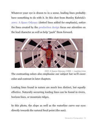 Elements of Composition 14
Whatever your eye is drawn to in a scene, leading lines probably
have something to do with it. In this shot from Stanley Kubrick’s
2001: A Space Odyssey (dotted lines added for emphasis), notice
the lines created by the production design focus our attention on
the lead character as well as help “push” them forward.
2001: A Space Odyssey (1968) • Leading Lines
The contrasting colors also emphasize our subject but we’ll cover
color and contrast in later chapters.
Leading lines found in nature are much less distinct, but equally
effective. Naturally occurring leading lines can be found in rivers,
horizon lines, or mountain ridges.
In this photo, the slope as well as the waterline curve our eyes
directly towards the natural focal point (the sun).
 