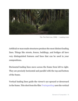 Elements of Composition 16
The Thin Red Line (1998) • Leading Lines
Artificial or man made structures produce the most distinct leading
lines. Things like streets, fences, buildings, and bridges all have
very distinguished features and lines that can be used in your
compositions.
Horizontal leading lines move across the frame from left to right.
They are precisely horizontal and parallel with the top and bottom
of the frame.
Vertical leading lines guide the viewer's eye upward or downward
in the frame. This shot from the film Trainspotting uses the vertical
 