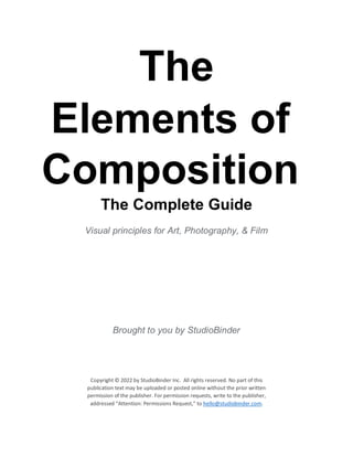 The
Elements of
Composition
The Complete Guide
Visual principles for Art, Photography, & Film
Brought to you by StudioBinder
Copyright © 2022 by StudioBinder Inc. All rights reserved. No part of this
publication text may be uploaded or posted online without the prior written
permission of the publisher. For permission requests, write to the publisher,
addressed “Attention: Permissions Request,” to hello@studiobinder.com.
 