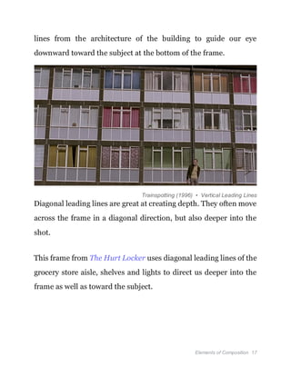 Elements of Composition 17
lines from the architecture of the building to guide our eye
downward toward the subject at the bottom of the frame.
Trainspotting (1996) • Vertical Leading Lines
Diagonal leading lines are great at creating depth. They often move
across the frame in a diagonal direction, but also deeper into the
shot.
This frame from The Hurt Locker uses diagonal leading lines of the
grocery store aisle, shelves and lights to direct us deeper into the
frame as well as toward the subject.
 