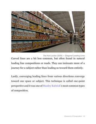 Elements of Composition 18
The Hurt Locker (2009) • Diagonal Leading Lines
Curved lines are a bit less common, but often found in natural
leading line compositions or roads. They can insinuate more of a
journey for a subject rather than leading us toward them entirely.
Lastly, converging leading lines from various directions converge
toward one space or subject. This technique is called one-point
perspective and it was one of Stanley Kubrick’s most common types
of composition.
 