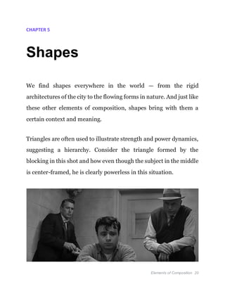 Elements of Composition 20
CHAPTER 5
Shapes
We find shapes everywhere in the world — from the rigid
architectures of the city to the flowing forms in nature. And just like
these other elements of composition, shapes bring with them a
certain context and meaning.
Triangles are often used to illustrate strength and power dynamics,
suggesting a hierarchy. Consider the triangle formed by the
blocking in this shot and how even though the subject in the middle
is center-framed, he is clearly powerless in this situation.
 