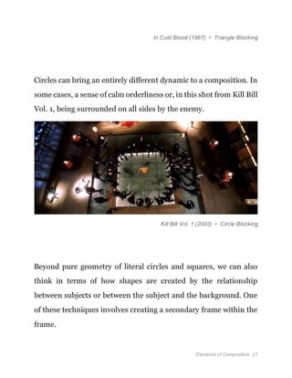 Elements of Composition 21
In Cold Blood (1967) • Triangle Blocking
Circles can bring an entirely different dynamic to a composition. In
some cases, a sense of calm orderliness or, in this shot from Kill Bill
Vol. 1, being surrounded on all sides by the enemy.
Kill Bill Vol. 1 (2003) • Circle Blocking
Beyond pure geometry of literal circles and squares, we can also
think in terms of how shapes are created by the relationship
between subjects or between the subject and the background. One
of these techniques involves creating a secondary frame within the
frame.
 