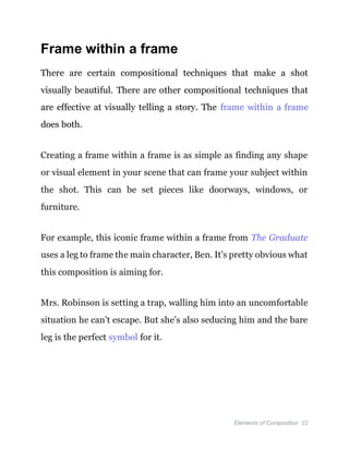 Elements of Composition 22
Frame within a frame
There are certain compositional techniques that make a shot
visually beautiful. There are other compositional techniques that
are effective at visually telling a story. The frame within a frame
does both.
Creating a frame within a frame is as simple as finding any shape
or visual element in your scene that can frame your subject within
the shot. This can be set pieces like doorways, windows, or
furniture.
For example, this iconic frame within a frame from The Graduate
uses a leg to frame the main character, Ben. It’s pretty obvious what
this composition is aiming for.
Mrs. Robinson is setting a trap, walling him into an uncomfortable
situation he can’t escape. But she’s also seducing him and the bare
leg is the perfect symbol for it.
 