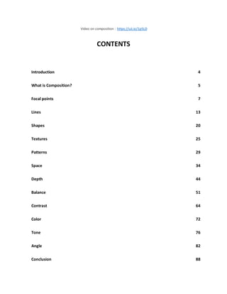Video on composition : https://uii.io/1p5LD
CONTENTS
Introduction 4
What is Composition? 5
Focal points 7
Lines 13
Shapes 20
Textures 25
Patterns 29
Space 34
Depth 44
Balance 51
Contrast 64
Color 72
Tone 76
Angle 82
Conclusion 88
 