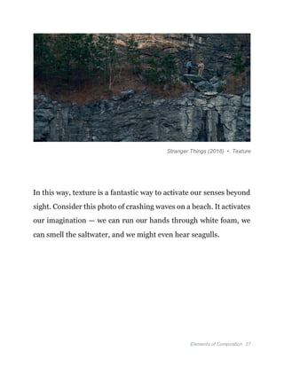 Elements of Composition 27
Stranger Things (2016) • Texture
In this way, texture is a fantastic way to activate our senses beyond
sight. Consider this photo of crashing waves on a beach. It activates
our imagination — we can run our hands through white foam, we
can smell the saltwater, and we might even hear seagulls.
 