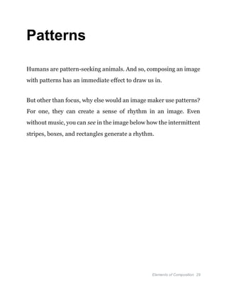 Elements of Composition 29
Patterns
Humans are pattern-seeking animals. And so, composing an image
with patterns has an immediate effect to draw us in.
But other than focus, why else would an image maker use patterns?
For one, they can create a sense of rhythm in an image. Even
without music, you can see in the image below how the intermittent
stripes, boxes, and rectangles generate a rhythm.
 