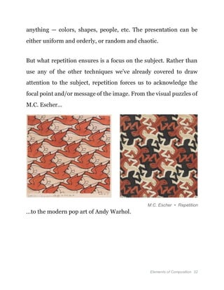 Elements of Composition 32
anything — colors, shapes, people, etc. The presentation can be
either uniform and orderly, or random and chaotic.
But what repetition ensures is a focus on the subject. Rather than
use any of the other techniques we’ve already covered to draw
attention to the subject, repetition forces us to acknowledge the
focal point and/or message of the image. From the visual puzzles of
M.C. Escher…
M.C. Escher • Repetition
…to the modern pop art of Andy Warhol.
 