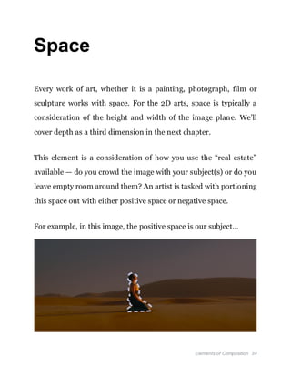 Elements of Composition 34
Space
Every work of art, whether it is a painting, photograph, film or
sculpture works with space. For the 2D arts, space is typically a
consideration of the height and width of the image plane. We’ll
cover depth as a third dimension in the next chapter.
This element is a consideration of how you use the “real estate”
available — do you crowd the image with your subject(s) or do you
leave empty room around them? An artist is tasked with portioning
this space out with either positive space or negative space.
For example, in this image, the positive space is our subject…
 