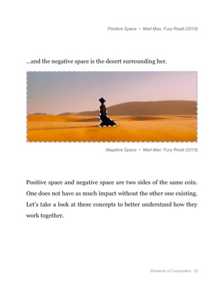 Elements of Composition 35
Positive Space • Mad Max: Fury Road (2015)
…and the negative space is the desert surrounding her.
Negative Space • Mad Max: Fury Road (2015)
Positive space and negative space are two sides of the same coin.
One does not have as much impact without the other one existing.
Let’s take a look at these concepts to better understand how they
work together.
 