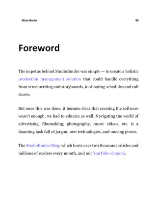 More Books 89
Foreword
The impetus behind StudioBinder was simple — to create a holistic
production management solution that could handle everything
from screenwriting and storyboards, to shooting schedules and call
sheets.
But once this was done, it became clear that creating the software
wasn't enough, we had to educate as well. Navigating the world of
advertising, filmmaking, photography, music videos, etc. is a
daunting task full of jargon, new technologies, and moving pieces.
The StudioBinder Blog, which hosts over two thousand articles and
millions of readers every month, and our YouTube channel,
 