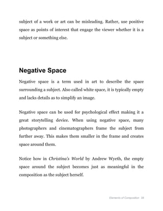 Elements of Composition 38
subject of a work or art can be misleading. Rather, use positive
space as points of interest that engage the viewer whether it is a
subject or something else.
Negative Space
Negative space is a term used in art to describe the space
surrounding a subject. Also called white space, it is typically empty
and lacks details as to simplify an image.
Negative space can be used for psychological effect making it a
great storytelling device. When using negative space, many
photographers and cinematographers frame the subject from
further away. This makes them smaller in the frame and creates
space around them.
Notice how in Christina’s World by Andrew Wyeth, the empty
space around the subject becomes just as meaningful in the
composition as the subject herself.
 