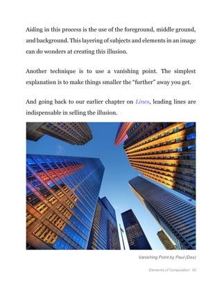 Elements of Composition 45
Aiding in this process is the use of the foreground, middle ground,
and background. This layering of subjects and elements in an image
can do wonders at creating this illusion.
Another technique is to use a vanishing point. The simplest
explanation is to make things smaller the “further” away you get.
And going back to our earlier chapter on Lines, leading lines are
indispensable in selling the illusion.
Vanishing Point by Paul (Dex)
 