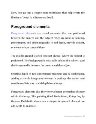 Elements of Composition 46
Now, let’s go into a couple more techniques that help create the
illusion of depth in a little more detail.
Foreground elements
Foreground elements are visual elements that are positioned
between the camera and the subject. They are used in painting,
photography, and cinematography to add depth, provide context,
or create unique compositions.
The middle ground is often (but not always) where the subject is
positioned. The background is what falls behind the subject. And
the foreground is between the camera and the subject.
Creating depth in two-dimensional mediums can be challenging.
Adding a simple foreground element is perhaps the easiest and
most immediate way to add depth to an image.
Foreground elements give the viewer a better perception of space
within the image. This painting titled Paris Street; Rainy Day by
Gustave Caillebotte shows how a simple foreground element can
add depth to an image.
 