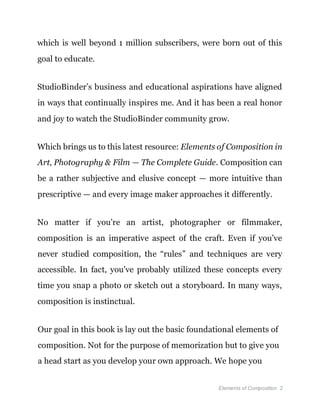 Elements of Composition 2
which is well beyond 1 million subscribers, were born out of this
goal to educate.
StudioBinder’s business and educational aspirations have aligned
in ways that continually inspires me. And it has been a real honor
and joy to watch the StudioBinder community grow.
Which brings us to this latest resource: Elements of Composition in
Art, Photography & Film — The Complete Guide. Composition can
be a rather subjective and elusive concept — more intuitive than
prescriptive — and every image maker approaches it differently.
No matter if you’re an artist, photographer or filmmaker,
composition is an imperative aspect of the craft. Even if you’ve
never studied composition, the “rules” and techniques are very
accessible. In fact, you’ve probably utilized these concepts every
time you snap a photo or sketch out a storyboard. In many ways,
composition is instinctual.
Our goal in this book is lay out the basic foundational elements of
composition. Not for the purpose of memorization but to give you
a head start as you develop your own approach. We hope you
 