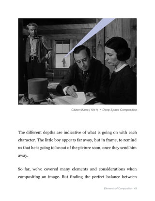 Elements of Composition 49
Citizen Kane (1941) • Deep Space Composition
The different depths are indicative of what is going on with each
character. The little boy appears far away, but in frame, to remind
us that he is going to be out of the picture soon, once they send him
away.
So far, we’ve covered many elements and considerations when
compositing an image. But finding the perfect balance between
 