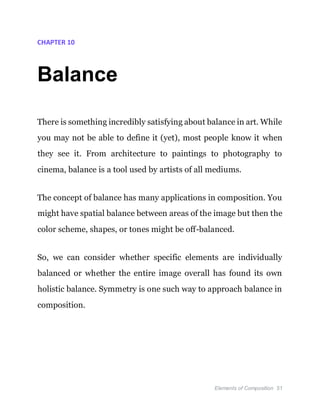 Elements of Composition 51
CHAPTER 10
Balance
There is something incredibly satisfying about balance in art. While
you may not be able to define it (yet), most people know it when
they see it. From architecture to paintings to photography to
cinema, balance is a tool used by artists of all mediums.
The concept of balance has many applications in composition. You
might have spatial balance between areas of the image but then the
color scheme, shapes, or tones might be off-balanced.
So, we can consider whether specific elements are individually
balanced or whether the entire image overall has found its own
holistic balance. Symmetry is one such way to approach balance in
composition.
 
