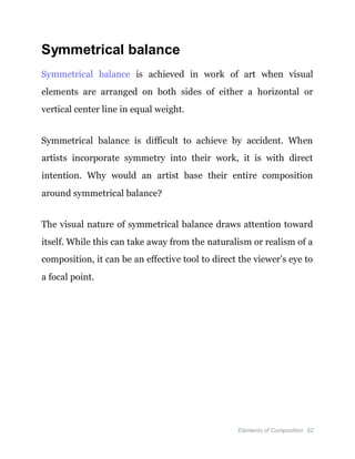 Elements of Composition 52
Symmetrical balance
Symmetrical balance is achieved in work of art when visual
elements are arranged on both sides of either a horizontal or
vertical center line in equal weight.
Symmetrical balance is difficult to achieve by accident. When
artists incorporate symmetry into their work, it is with direct
intention. Why would an artist base their entire composition
around symmetrical balance?
The visual nature of symmetrical balance draws attention toward
itself. While this can take away from the naturalism or realism of a
composition, it can be an effective tool to direct the viewer’s eye to
a focal point.
 