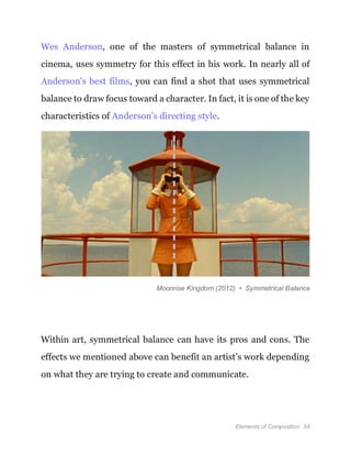 Elements of Composition 54
Wes Anderson, one of the masters of symmetrical balance in
cinema, uses symmetry for this effect in his work. In nearly all of
Anderson's best films, you can find a shot that uses symmetrical
balance to draw focus toward a character. In fact, it is one of the key
characteristics of Anderson’s directing style.
Moonrise Kingdom (2012) • Symmetrical Balance
Within art, symmetrical balance can have its pros and cons. The
effects we mentioned above can benefit an artist’s work depending
on what they are trying to create and communicate.
 