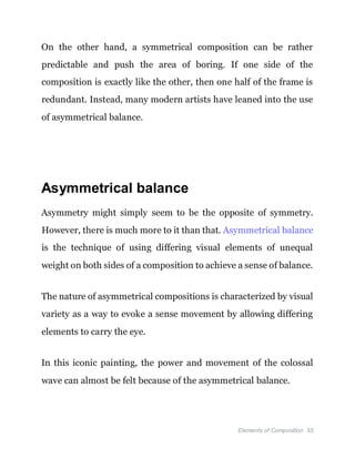 Elements of Composition 55
On the other hand, a symmetrical composition can be rather
predictable and push the area of boring. If one side of the
composition is exactly like the other, then one half of the frame is
redundant. Instead, many modern artists have leaned into the use
of asymmetrical balance.
Asymmetrical balance
Asymmetry might simply seem to be the opposite of symmetry.
However, there is much more to it than that. Asymmetrical balance
is the technique of using differing visual elements of unequal
weight on both sides of a composition to achieve a sense of balance.
The nature of asymmetrical compositions is characterized by visual
variety as a way to evoke a sense movement by allowing differing
elements to carry the eye.
In this iconic painting, the power and movement of the colossal
wave can almost be felt because of the asymmetrical balance.
 
