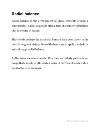 Elements of Composition 58
Radial balance
Radial balance is the arrangement of visual elements around a
central point. Radial balance is often a type of symmetrical balance
that is circular in nature.
The circle is perhaps the shape that humans have been drawn to the
most throughout history. One of the best ways to apply the circle in
art is through radial balance.
As the visual elements radiate, they form an orderly pattern in an
image that can add depth, evoke a sense of movement, and create a
point of focus in an image.
 