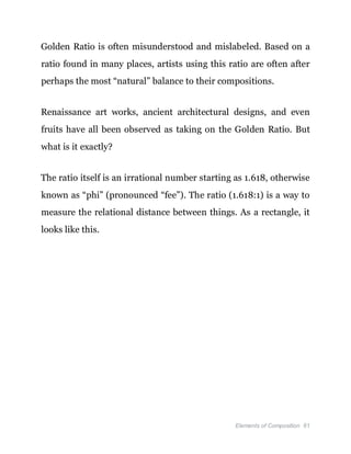 Elements of Composition 61
Golden Ratio is often misunderstood and mislabeled. Based on a
ratio found in many places, artists using this ratio are often after
perhaps the most “natural” balance to their compositions.
Renaissance art works, ancient architectural designs, and even
fruits have all been observed as taking on the Golden Ratio. But
what is it exactly?
The ratio itself is an irrational number starting as 1.618, otherwise
known as “phi” (pronounced “fee”). The ratio (1.618:1) is a way to
measure the relational distance between things. As a rectangle, it
looks like this.
 