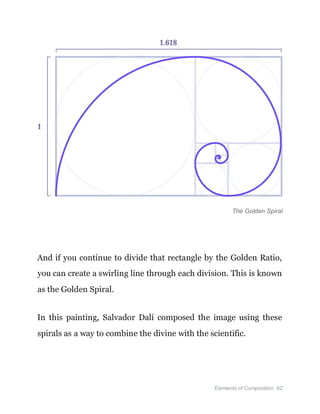 Elements of Composition 62
The Golden Spiral
And if you continue to divide that rectangle by the Golden Ratio,
you can create a swirling line through each division. This is known
as the Golden Spiral.
In this painting, Salvador Dalí composed the image using these
spirals as a way to combine the divine with the scientific.
 