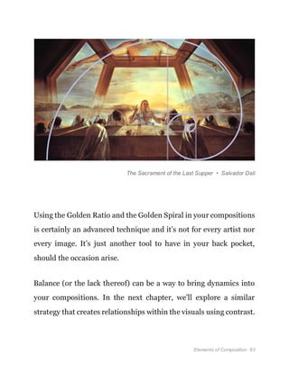 Elements of Composition 63
The Sacrament of the Last Supper • Salvador Dalí
Using the Golden Ratio and the Golden Spiral in your compositions
is certainly an advanced technique and it’s not for every artist nor
every image. It’s just another tool to have in your back pocket,
should the occasion arise.
Balance (or the lack thereof) can be a way to bring dynamics into
your compositions. In the next chapter, we’ll explore a similar
strategy that creates relationships within the visuals using contrast.
 