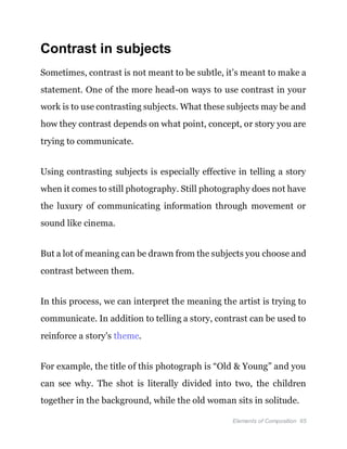 Elements of Composition 65
Contrast in subjects
Sometimes, contrast is not meant to be subtle, it’s meant to make a
statement. One of the more head-on ways to use contrast in your
work is to use contrasting subjects. What these subjects may be and
how they contrast depends on what point, concept, or story you are
trying to communicate.
Using contrasting subjects is especially effective in telling a story
when it comes to still photography. Still photography does not have
the luxury of communicating information through movement or
sound like cinema.
But a lot of meaning can be drawn from the subjects you choose and
contrast between them.
In this process, we can interpret the meaning the artist is trying to
communicate. In addition to telling a story, contrast can be used to
reinforce a story's theme.
For example, the title of this photograph is “Old & Young” and you
can see why. The shot is literally divided into two, the children
together in the background, while the old woman sits in solitude.
 
