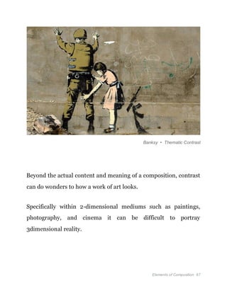 Elements of Composition 67
Banksy • Thematic Contrast
Beyond the actual content and meaning of a composition, contrast
can do wonders to how a work of art looks.
Specifically within 2-dimensional mediums such as paintings,
photography, and cinema it can be difficult to portray
3dimensional reality.
 