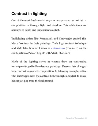 Elements of Composition 68
Contrast in lighting
One of the most fundamental ways to incorporate contrast into a
composition is through light and shadow. This adds immense
amounts of depth and dimension to a shot.
Trailblazing artists like Rembrandt and Caravaggio pushed this
idea of contrast in their paintings. Their high contrast technique
and style later became known as chiaroscuro (translated as the
combination of “clear, bright” with “dark, obscure”).
Much of the lighting styles in cinema draw on contrasting
techniques forged in Renaissance paintings. These artists changed
how contrast was used in composition. In following example, notice
who Caravaggio uses the contrast between light and dark to make
his subject pop from the background.
 