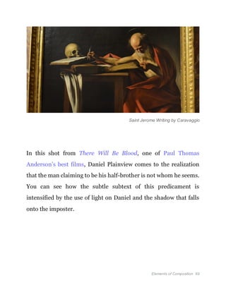 Elements of Composition 69
Saint Jerome Writing by Caravaggio
In this shot from There Will Be Blood, one of Paul Thomas
Anderson’s best films, Daniel Plainview comes to the realization
that the man claiming to be his half-brother is not whom he seems.
You can see how the subtle subtext of this predicament is
intensified by the use of light on Daniel and the shadow that falls
onto the imposter.
 