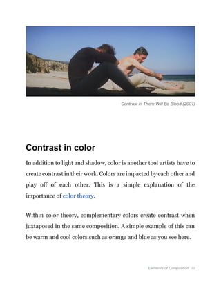 Elements of Composition 70
Contrast in There Will Be Blood (2007)
Contrast in color
In addition to light and shadow, color is another tool artists have to
create contrast in their work. Colors are impacted by each other and
play off of each other. This is a simple explanation of the
importance of color theory.
Within color theory, complementary colors create contrast when
juxtaposed in the same composition. A simple example of this can
be warm and cool colors such as orange and blue as you see here.
 