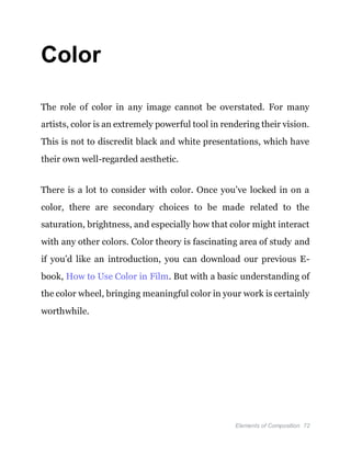 Elements of Composition 72
Color
The role of color in any image cannot be overstated. For many
artists, color is an extremely powerful tool in rendering their vision.
This is not to discredit black and white presentations, which have
their own well-regarded aesthetic.
There is a lot to consider with color. Once you’ve locked in on a
color, there are secondary choices to be made related to the
saturation, brightness, and especially how that color might interact
with any other colors. Color theory is fascinating area of study and
if you’d like an introduction, you can download our previous E-
book, How to Use Color in Film. But with a basic understanding of
the color wheel, bringing meaningful color in your work is certainly
worthwhile.
 