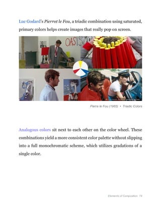 Elements of Composition 74
Luc Godard’s Pierrot le Fou, a triadic combination using saturated,
primary colors helps create images that really pop on screen.
Pierre le Fou (1965) • Triadic Colors
Analogous colors sit next to each other on the color wheel. These
combinations yield a more consistent color palette without slipping
into a full monochromatic scheme, which utilizes gradations of a
single color.
 