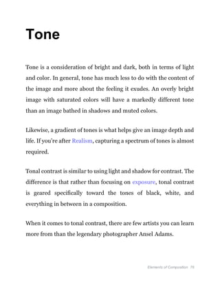 Elements of Composition 76
Tone
Tone is a consideration of bright and dark, both in terms of light
and color. In general, tone has much less to do with the content of
the image and more about the feeling it exudes. An overly bright
image with saturated colors will have a markedly different tone
than an image bathed in shadows and muted colors.
Likewise, a gradient of tones is what helps give an image depth and
life. If you’re after Realism, capturing a spectrum of tones is almost
required.
Tonal contrast is similar to using light and shadow for contrast. The
difference is that rather than focusing on exposure, tonal contrast
is geared specifically toward the tones of black, white, and
everything in between in a composition.
When it comes to tonal contrast, there are few artists you can learn
more from than the legendary photographer Ansel Adams.
 